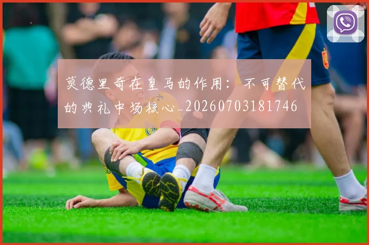 莫德里奇在皇马的作用：不可替代的典礼中场核心_20260703181746