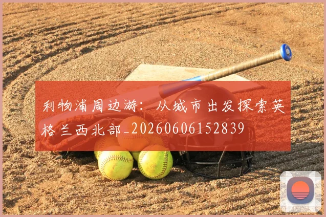 利物浦周边游：从城市出发探索英格兰西北部_20260606152839