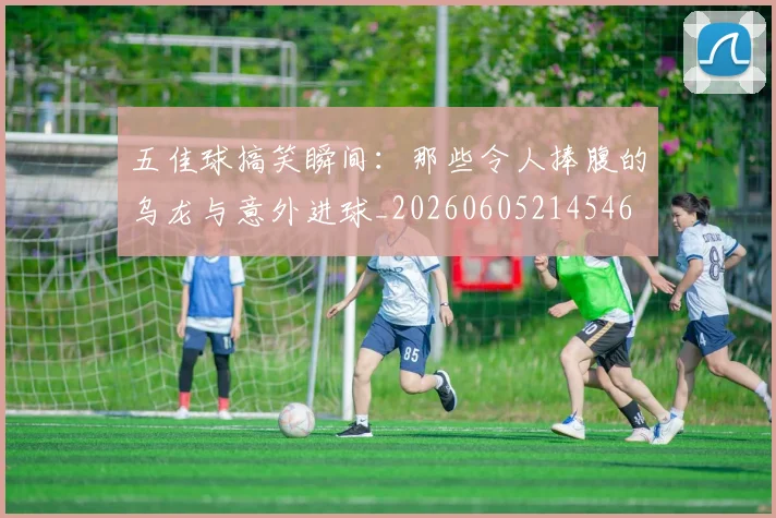五佳球搞笑瞬间：那些令人捧腹的乌龙与意外进球_20260605214546