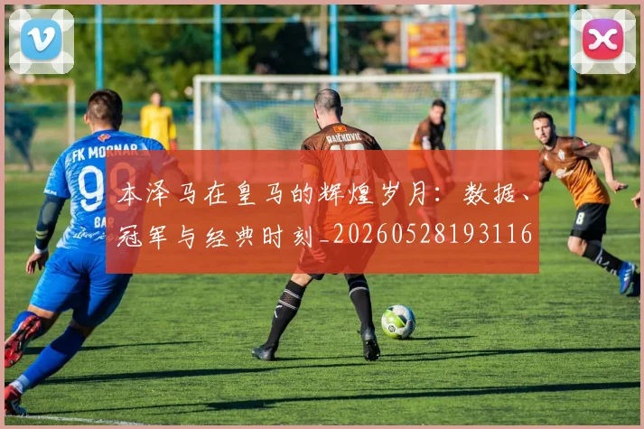 本泽马在皇马的辉煌岁月:数据、冠军与经典时刻_20260528193116