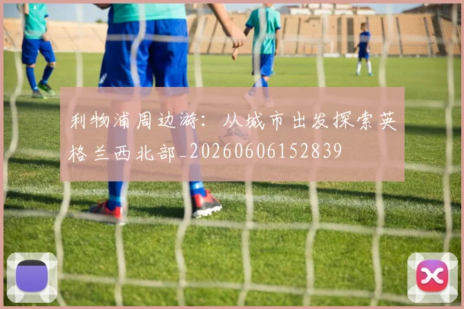 利物浦周边游：从城市出发探索英格兰西北部_20260606152839