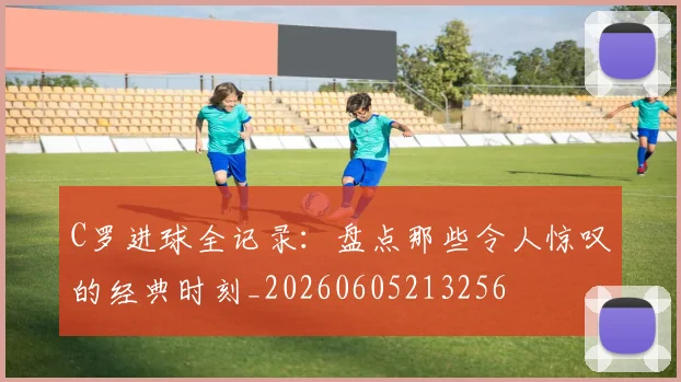 C罗进球全记录：盘点那些令人惊叹的经典时刻_20260605213256