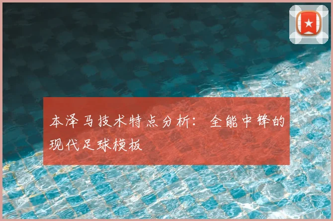 本泽马技术特点分析：全能中锋的现代足球模板