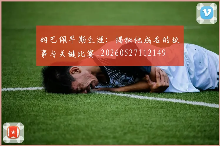 姆巴佩早期生涯：揭秘他成名的故事与关键比赛_20260527112149