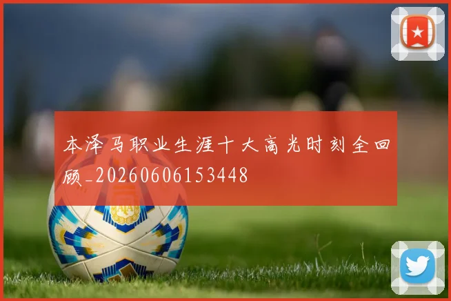 本泽马职业生涯十大高光时刻全回顾_20260606153448