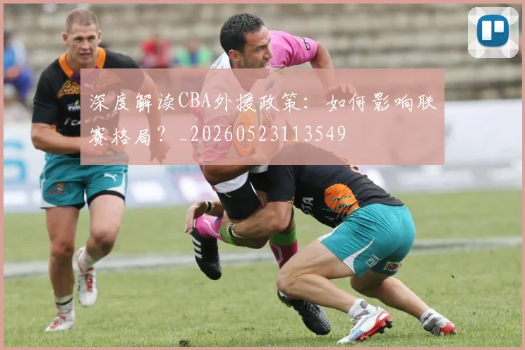 深度解读CBA外援政策：如何影响联赛格局？_20260523113549
