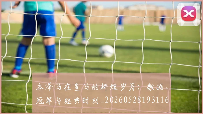 本泽马在皇马的辉煌岁月：数据、冠军与经典时刻_20260528193116
